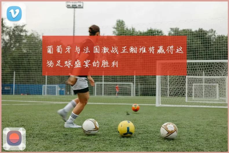 葡萄牙与法国激战正酣谁将赢得这场足球盛宴的胜利