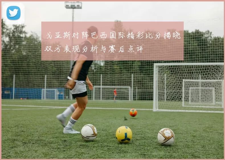 戈亚斯对阵巴西国际精彩比分揭晓双方表现分析与赛后点评