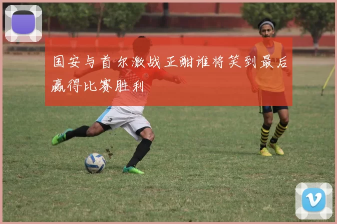 国安与首尔激战正酣谁将笑到最后赢得比赛胜利