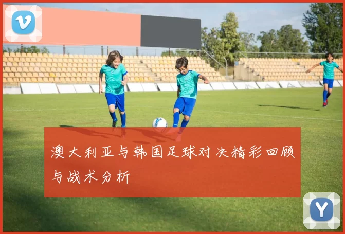 澳大利亚与韩国足球对决精彩回顾与战术分析