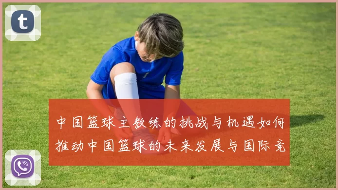 中国篮球主教练的挑战与机遇如何推动中国篮球的未来发展与国际竞争力提升