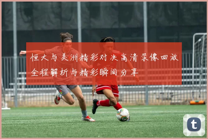 恒大与美洲精彩对决高清录像回放全程解析与精彩瞬间分享