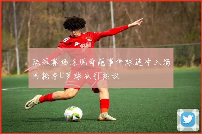 欧冠赛场惊现奇葩事件球迷冲入场内抢夺C罗球衣引热议
