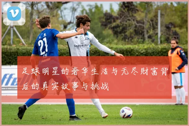 足球明星的奢华生活与无尽财富背后的真实故事与挑战